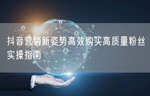 抖音营销新姿势高效购买高质量粉丝实操指南