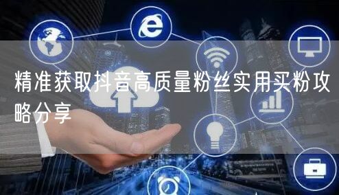 精准获取抖音高质量粉丝实用买粉攻略分享