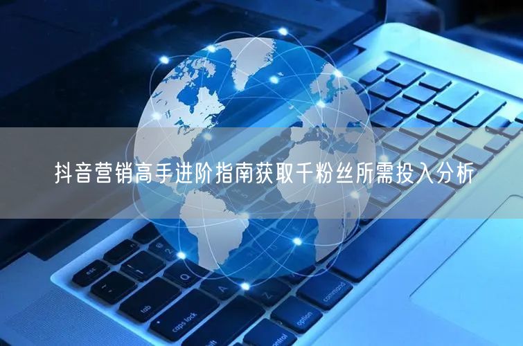 抖音营销高手进阶指南获取千粉丝所需投入分析