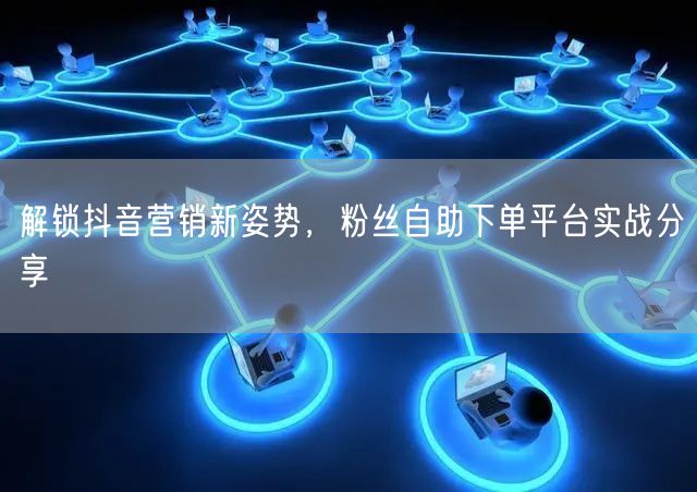 解锁抖音营销新姿势，粉丝自助下单平台实战分享